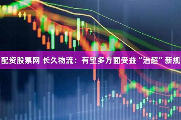 配资股票网 长久物流：有望多方面受益“治超”新规
