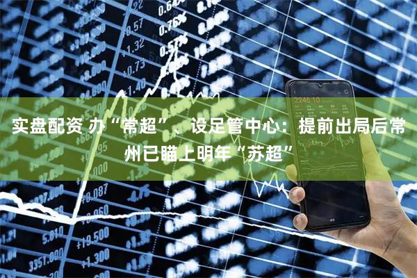 实盘配资 办“常超”、设足管中心：提前出局后常州已瞄上明年“苏超”