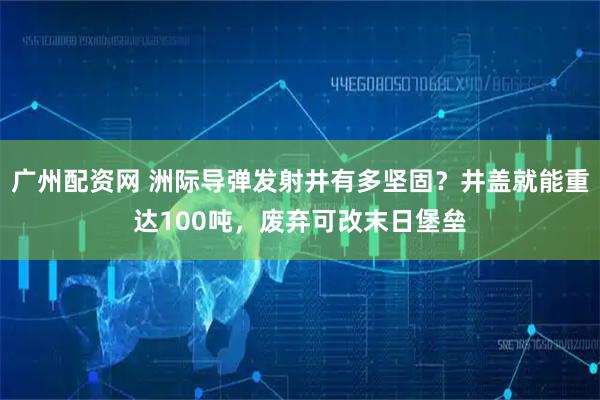 广州配资网 洲际导弹发射井有多坚固？井盖就能重达100吨，废弃可改末日堡垒