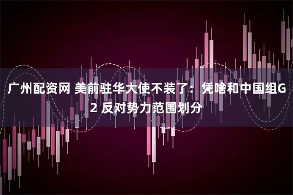 广州配资网 美前驻华大使不装了：凭啥和中国组G2 反对势力范围划分