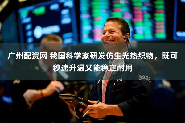 广州配资网 我国科学家研发仿生光热织物，既可秒速升温又能稳定耐用