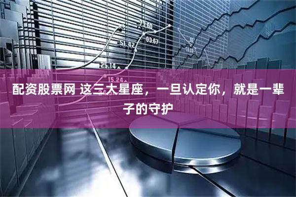 配资股票网 这三大星座，一旦认定你，就是一辈子的守护