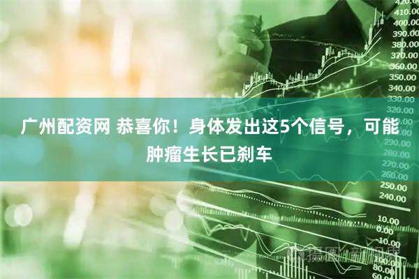广州配资网 恭喜你！身体发出这5个信号，可能肿瘤生长已刹车