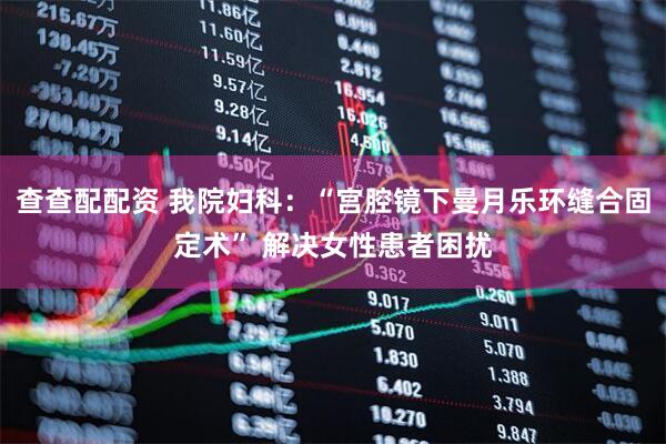 查查配配资 我院妇科：“宫腔镜下曼月乐环缝合固定术” 解决女性患者困扰