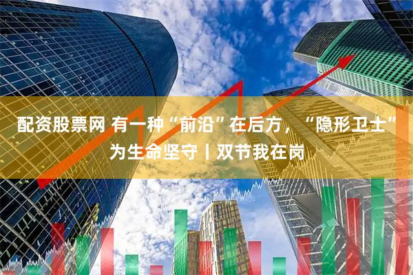 配资股票网 有一种“前沿”在后方，“隐形卫士”为生命坚守丨双节我在岗