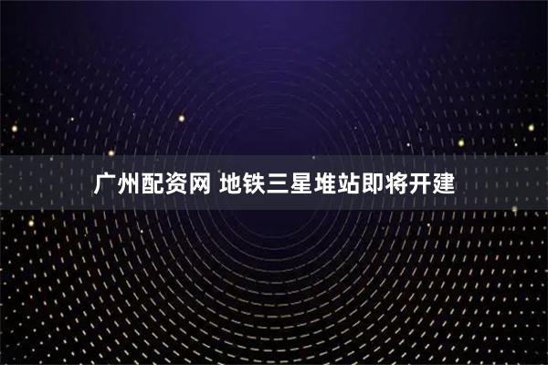 广州配资网 地铁三星堆站即将开建