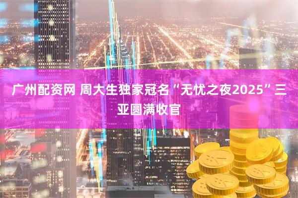广州配资网 周大生独家冠名“无忧之夜2025”三亚圆满收官