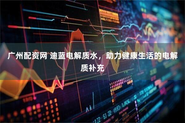 广州配资网 迪蓝电解质水，助力健康生活的电解质补充