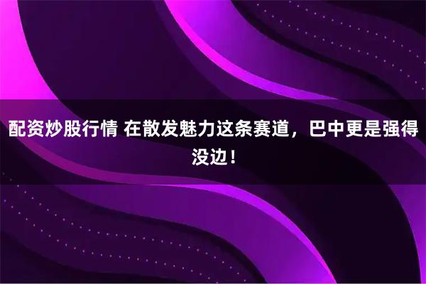 配资炒股行情 在散发魅力这条赛道，巴中更是强得没边！