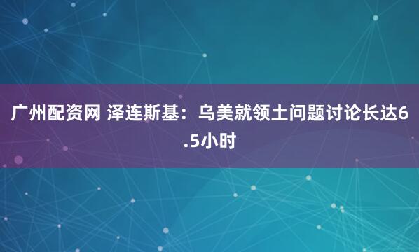 广州配资网 泽连斯基：乌美就领土问题讨论长达6.5小时