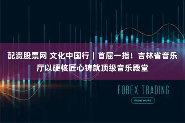 配资股票网 文化中国行｜首屈一指！吉林省音乐厅以硬核匠心铸就顶级音乐殿堂
