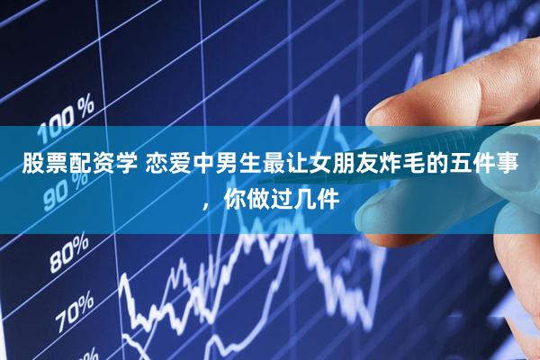 股票配资学 恋爱中男生最让女朋友炸毛的五件事，你做过几件