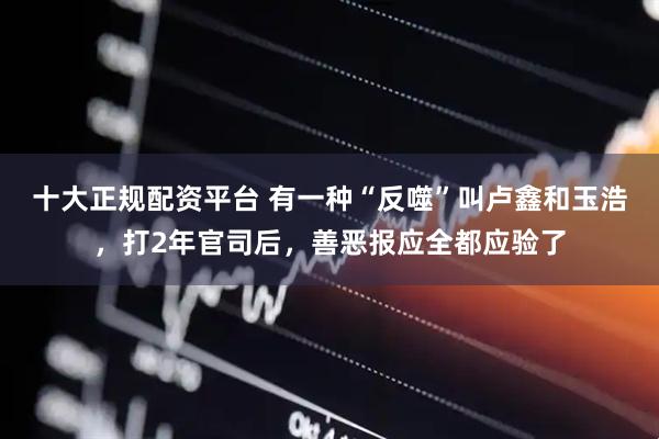 十大正规配资平台 有一种“反噬”叫卢鑫和玉浩，打2年官司后，善恶报应全都应验了
