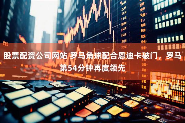 股票配资公司网站 罗马角球配合恩迪卡破门，罗马第54分钟再度领先