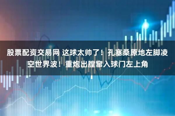 股票配资交易网 这球太帅了！孔塞桑原地左脚凌空世界波！重炮出膛窜入球门左上角