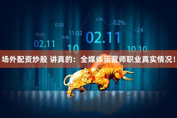 场外配资炒股 讲真的：全媒体运营师职业真实情况！