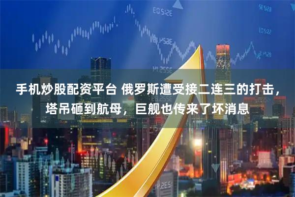 手机炒股配资平台 俄罗斯遭受接二连三的打击，塔吊砸到航母，巨舰也传来了坏消息
