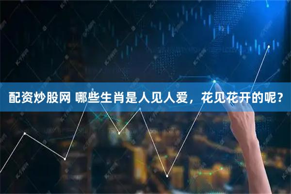 配资炒股网 哪些生肖是人见人爱，花见花开的呢？