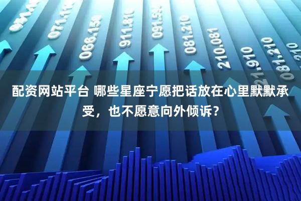 配资网站平台 哪些星座宁愿把话放在心里默默承受，也不愿意向外倾诉？
