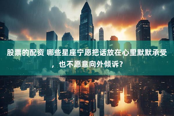 股票的配资 哪些星座宁愿把话放在心里默默承受，也不愿意向外倾诉？
