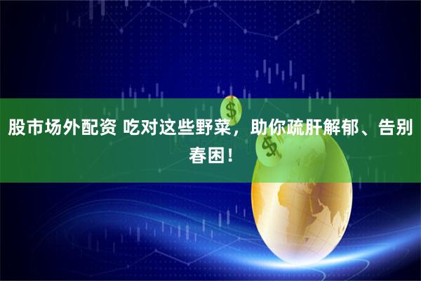 股市场外配资 吃对这些野菜，助你疏肝解郁、告别春困！