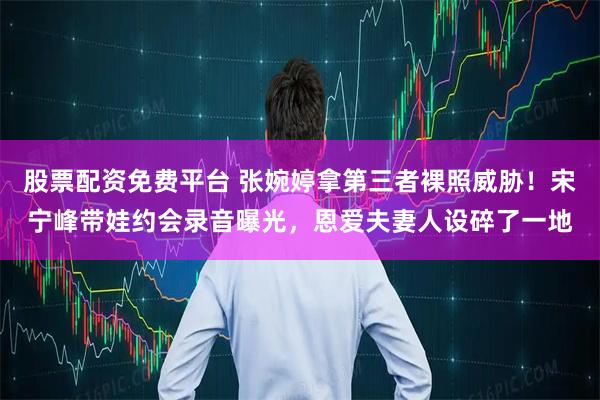 股票配资免费平台 张婉婷拿第三者裸照威胁！宋宁峰带娃约会录音曝光，恩爱夫妻人设碎了一地