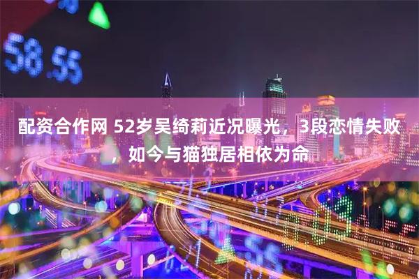 配资合作网 52岁吴绮莉近况曝光，3段恋情失败，如今与猫独居相依为命