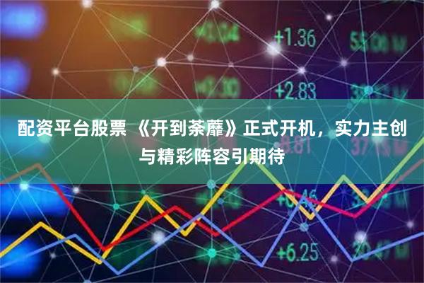 配资平台股票 《开到荼蘼》正式开机，实力主创与精彩阵容引期待