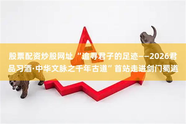 股票配资炒股网址 “追寻君子的足迹——2026君品习酒·中华文脉之千年古道”首站走进剑门蜀道