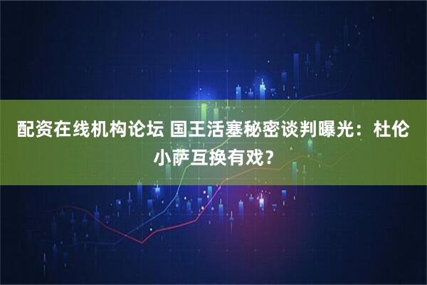 配资在线机构论坛 国王活塞秘密谈判曝光：杜伦小萨互换有戏？