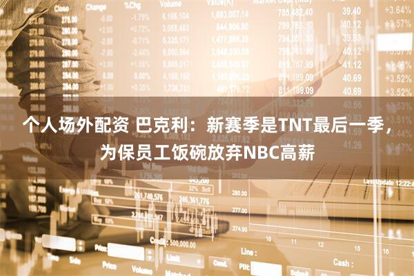 个人场外配资 巴克利：新赛季是TNT最后一季，为保员工饭碗放弃NBC高薪