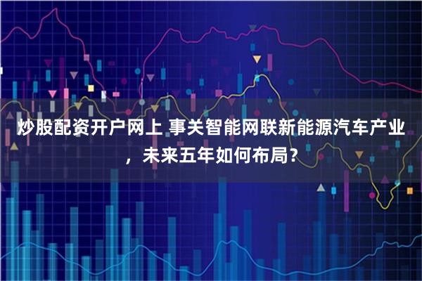 炒股配资开户网上 事关智能网联新能源汽车产业，未来五年如何布局？